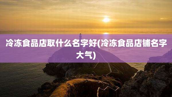 冷冻食品店取什么名字好(冷冻食品店铺名字大气)