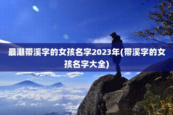 最潮带溪字的女孩名字2023年(带溪字的女孩名字大全)