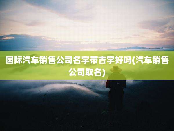国际汽车销售公司名字带吉字好吗(汽车销售公司取名)