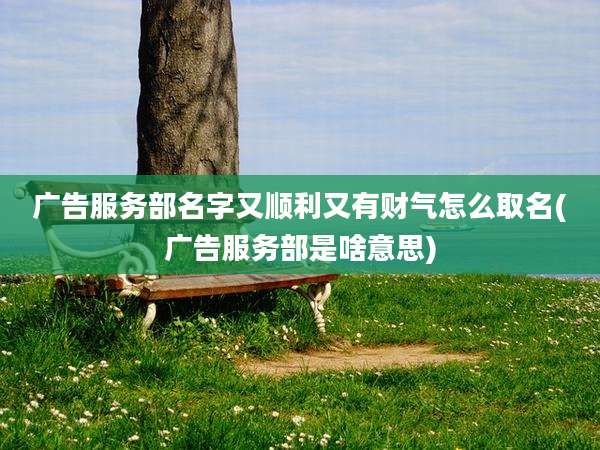广告服务部名字又顺利又有财气怎么取名(广告服务部是啥意思)