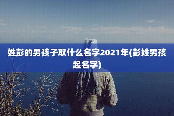 姓彭的男孩子取什么名字2021年(彭姓男孩起名字)