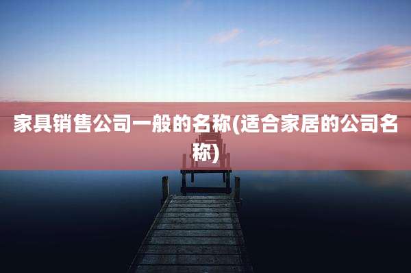 家具销售公司一般的名称(适合家居的公司名称)