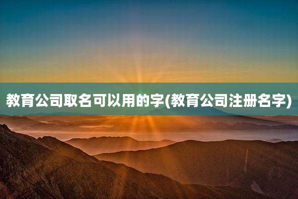 教育公司取名可以用的字(教育公司注册名字)