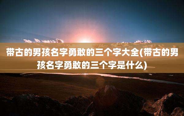 带古的男孩名字勇敢的三个字大全(带古的男孩名字勇敢的三个字是什么)