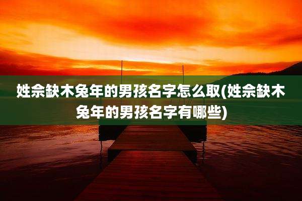 姓佘缺木兔年的男孩名字怎么取(姓佘缺木兔年的男孩名字有哪些)