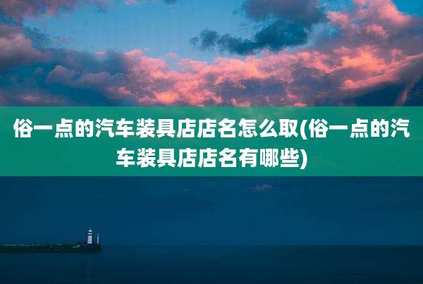 俗一点的汽车装具店店名怎么取(俗一点的汽车装具店店名有哪些)