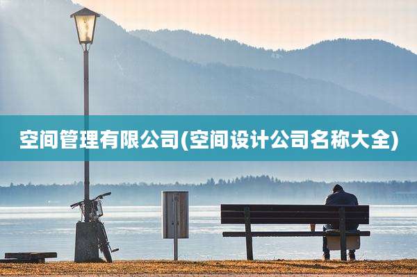 空间管理有限公司(空间设计公司名称大全)