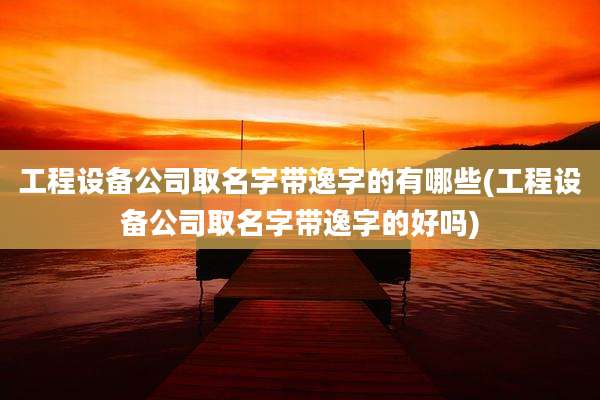 工程设备公司取名字带逸字的有哪些(工程设备公司取名字带逸字的好吗)
