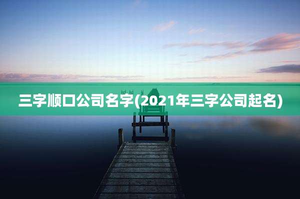 三字顺口公司名字(2021年三字公司起名)