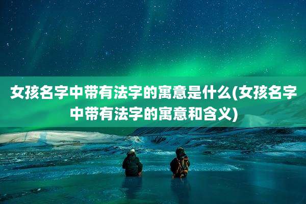 女孩名字中带有法字的寓意是什么(女孩名字中带有法字的寓意和含义)