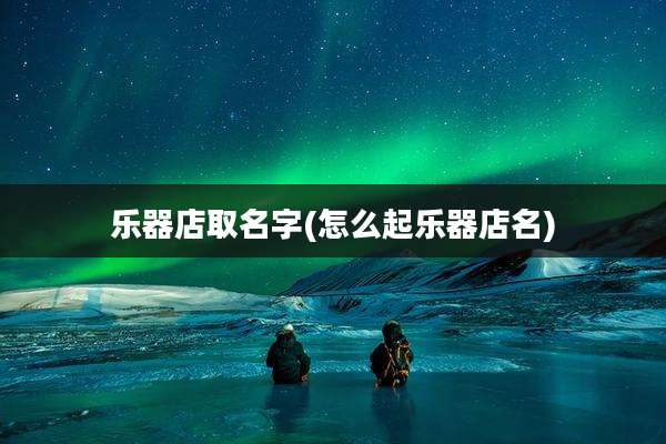 乐器店取名字(怎么起乐器店名)