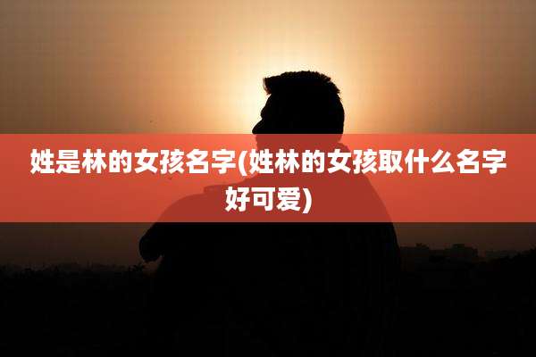姓是林的女孩名字(姓林的女孩取什么名字好可爱)