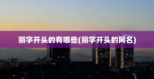 丽字开头的有哪些(丽字开头的网名)