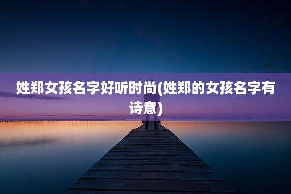 姓郑女孩名字好听时尚(姓郑的女孩名字有诗意)