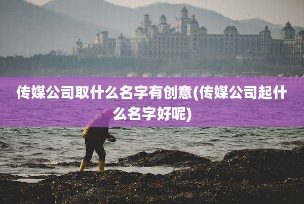 传媒公司取什么名字有创意(传媒公司起什么名字好呢)