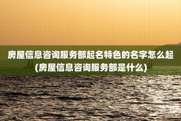 房屋信息咨询服务部起名特色的名字怎么起(房屋信息咨询服务部是什么)