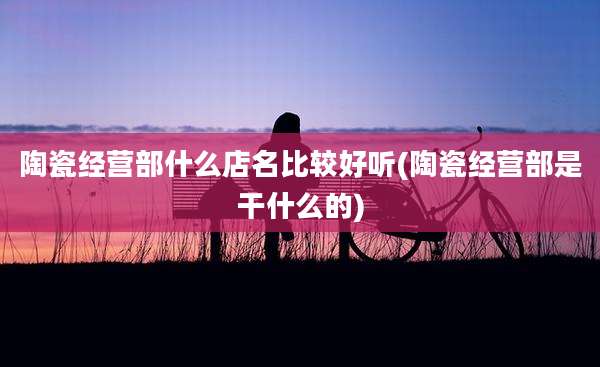 陶瓷经营部什么店名比较好听(陶瓷经营部是干什么的)