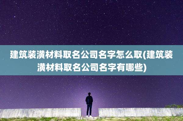 建筑装潢材料取名公司名字怎么取(建筑装潢材料取名公司名字有哪些)