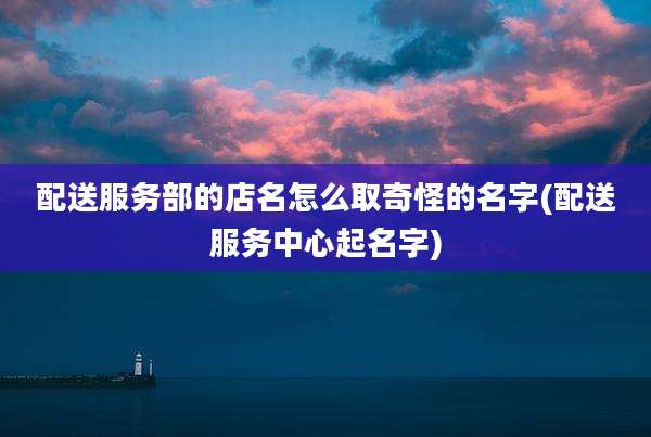 配送服务部的店名怎么取奇怪的名字(配送服务中心起名字)