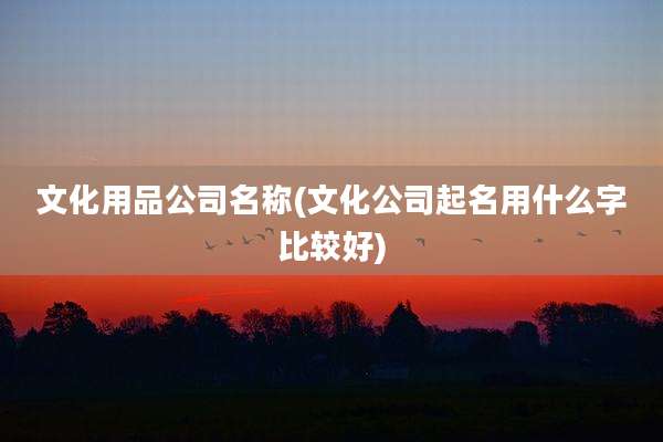 文化用品公司名称(文化公司起名用什么字比较好)