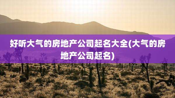 好听大气的房地产公司起名大全(大气的房地产公司起名)