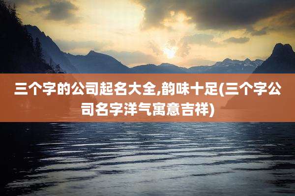 三个字的公司起名大全,韵味十足(三个字公司名字洋气寓意吉祥)