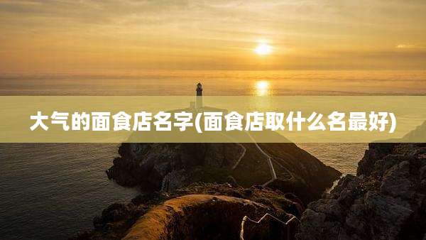 大气的面食店名字(面食店取什么名最好)