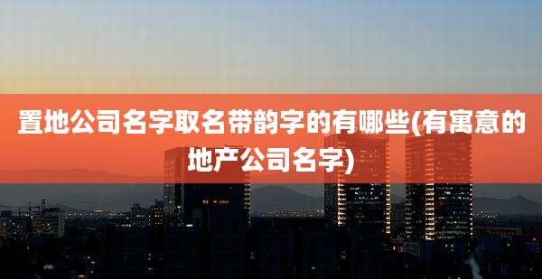 置地公司名字取名带韵字的有哪些(有寓意的地产公司名字)