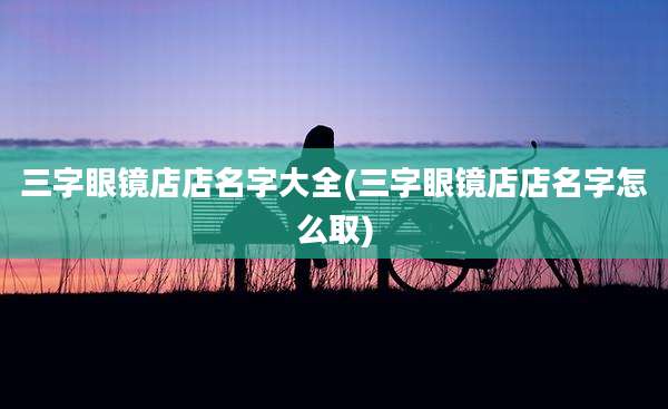三字眼镜店店名字大全(三字眼镜店店名字怎么取)