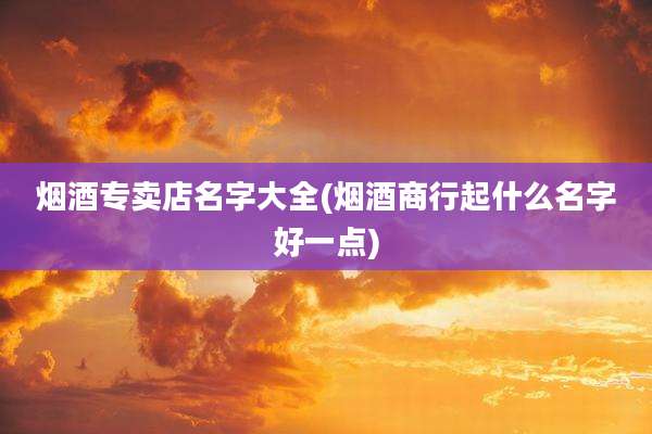 烟酒专卖店名字大全(烟酒商行起什么名字好一点)