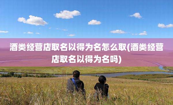 酒类经营店取名以得为名怎么取(酒类经营店取名以得为名吗)