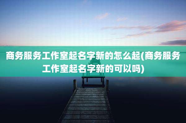 商务服务工作室起名字新的怎么起(商务服务工作室起名字新的可以吗)