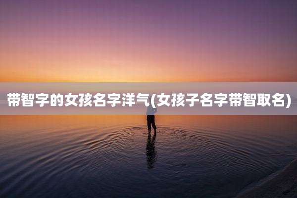 带智字的女孩名字洋气(女孩子名字带智取名)