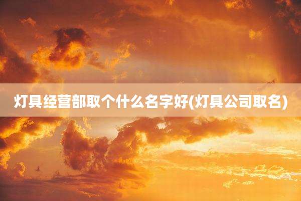 灯具经营部取个什么名字好(灯具公司取名)