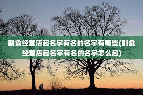 副食经营店起名字有名的名字有哪些(副食经营店起名字有名的名字怎么起)