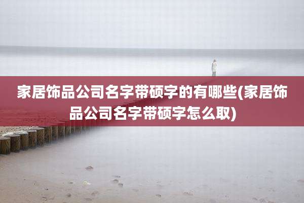 家居饰品公司名字带硕字的有哪些(家居饰品公司名字带硕字怎么取)