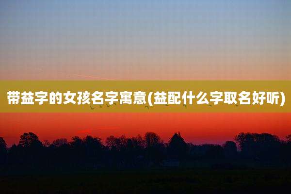 带益字的女孩名字寓意(益配什么字取名好听)