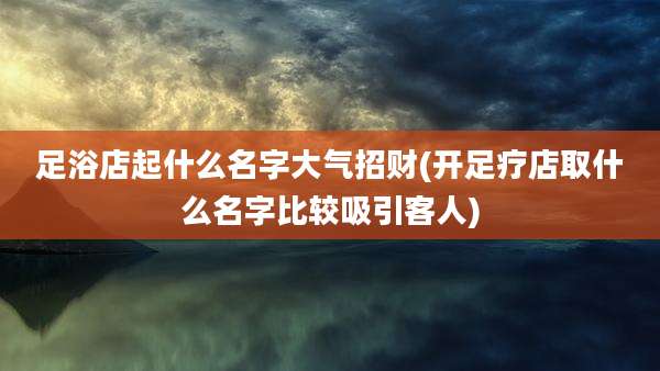 足浴店起什么名字大气招财(开足疗店取什么名字比较吸引客人)