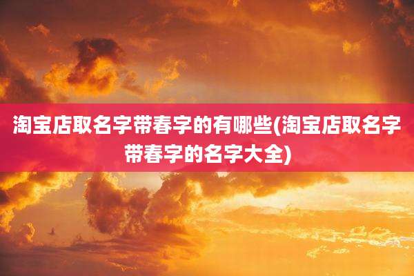 淘宝店取名字带春字的有哪些(淘宝店取名字带春字的名字大全)