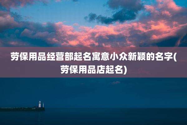 劳保用品经营部起名寓意小众新颖的名字(劳保用品店起名)