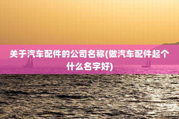 关于汽车配件的公司名称(做汽车配件起个什么名字好)
