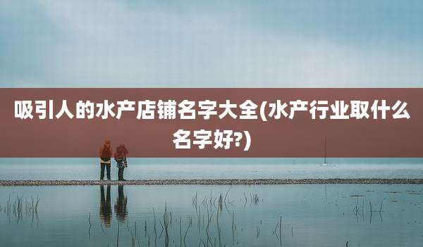 吸引人的水产店铺名字大全(水产行业取什么名字好?)