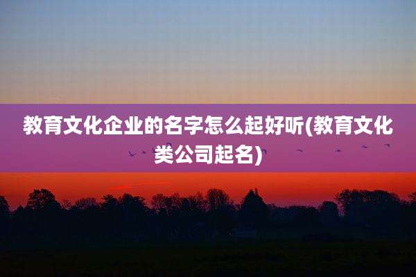 教育文化企业的名字怎么起好听(教育文化类公司起名)