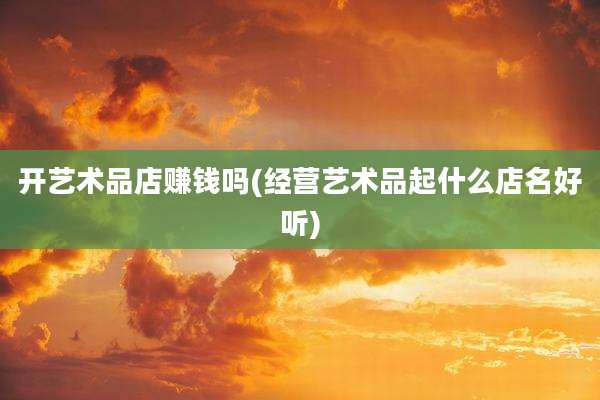 开艺术品店赚钱吗(经营艺术品起什么店名好听)