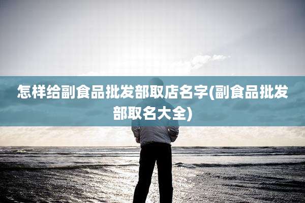 怎样给副食品批发部取店名字(副食品批发部取名大全)