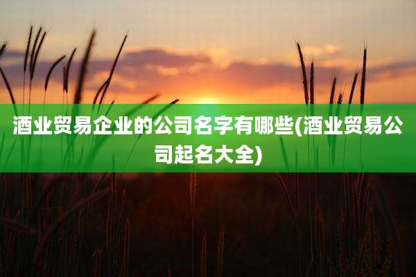 酒业贸易企业的公司名字有哪些(酒业贸易公司起名大全)