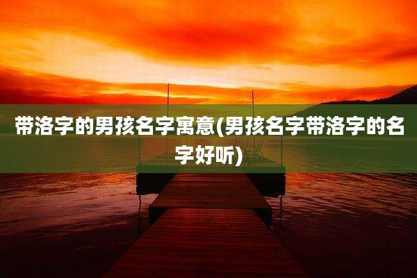 带洛字的男孩名字寓意(男孩名字带洛字的名字好听)