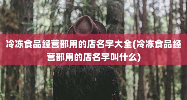 冷冻食品经营部用的店名字大全(冷冻食品经营部用的店名字叫什么)