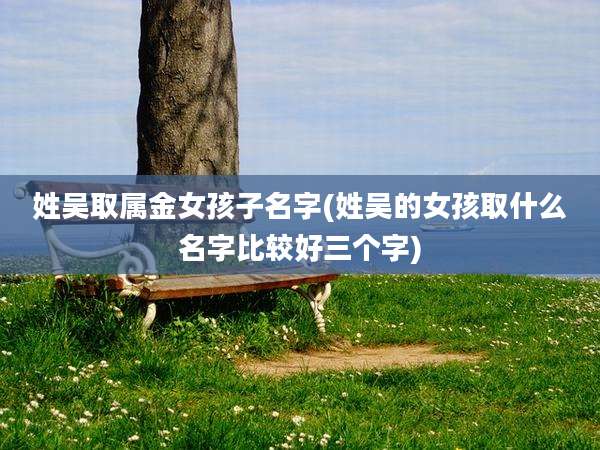 姓吴取属金女孩子名字(姓吴的女孩取什么名字比较好三个字)