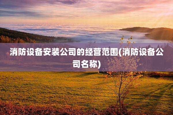 消防设备安装公司的经营范围(消防设备公司名称)